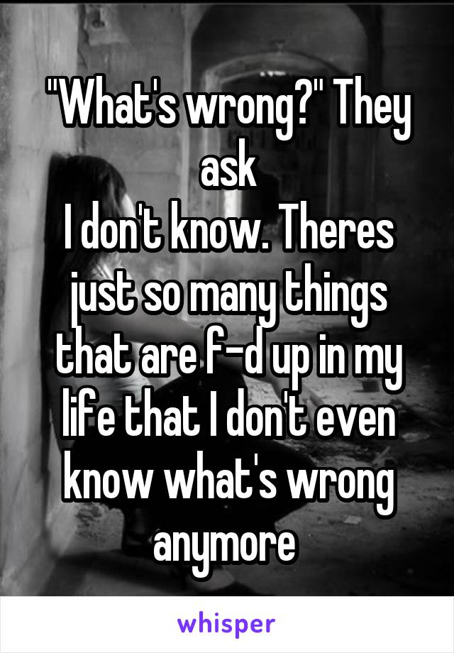 "What's wrong?" They ask
I don't know. Theres just so many things that are f-d up in my life that I don't even know what's wrong anymore 