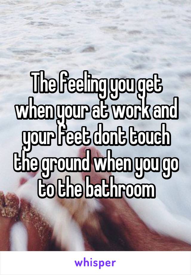The feeling you get when your at work and your feet dont touch the ground when you go to the bathroom