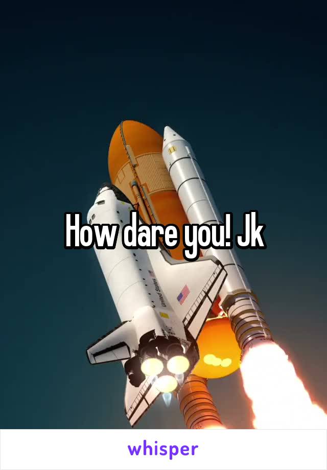 How dare you! Jk