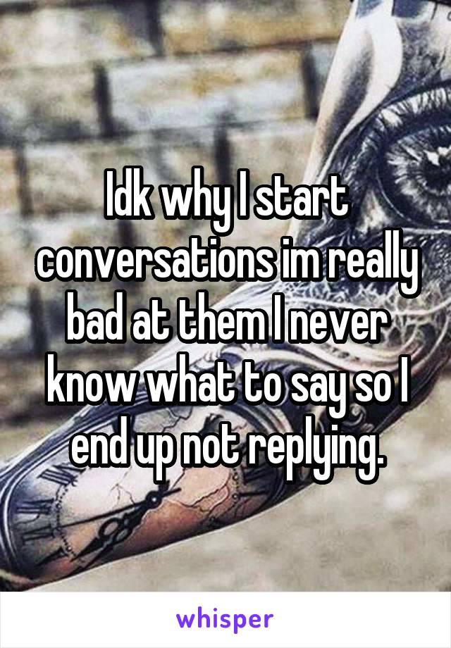 Idk why I start conversations im really bad at them I never know what to say so I end up not replying.