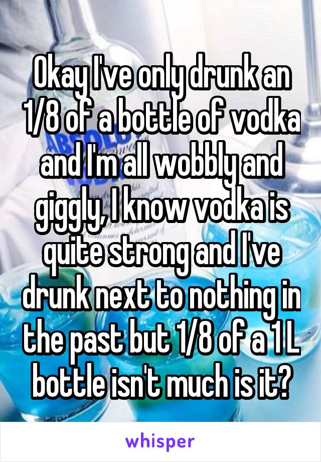 Okay I've only drunk an 1/8 of a bottle of vodka and I'm all wobbly and giggly, I know vodka is quite strong and I've drunk next to nothing in the past but 1/8 of a 1 L bottle isn't much is it?