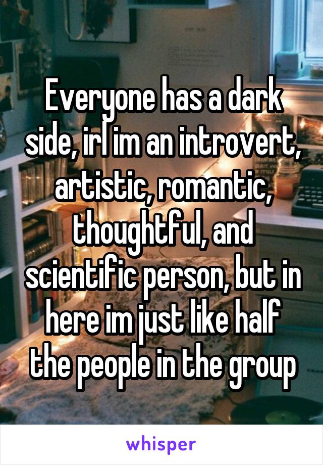 Everyone has a dark side, irl im an introvert, artistic, romantic, thoughtful, and scientific person, but in here im just like half the people in the group