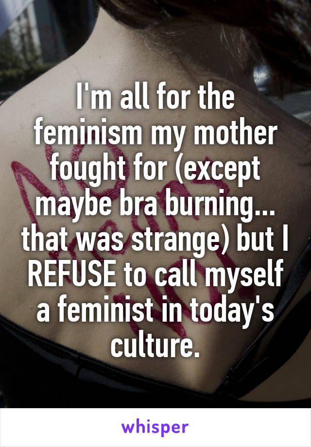 I'm all for the feminism my mother fought for (except maybe bra burning... that was strange) but I REFUSE to call myself a feminist in today's culture.