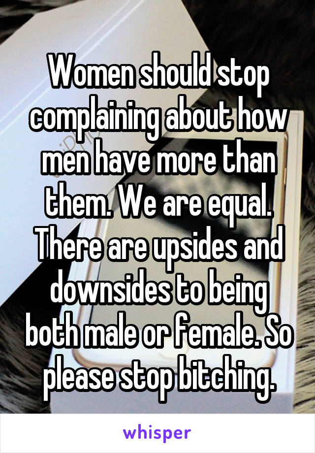 Women should stop complaining about how men have more than them. We are equal. There are upsides and downsides to being both male or female. So please stop bitching.