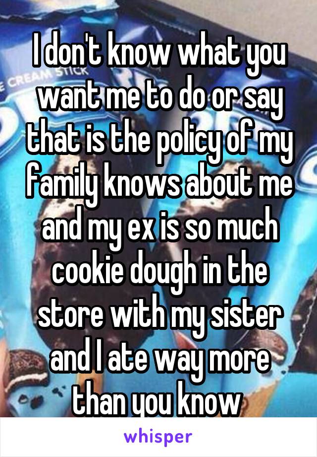I don't know what you want me to do or say that is the policy of my family knows about me and my ex is so much cookie dough in the store with my sister and I ate way more than you know 