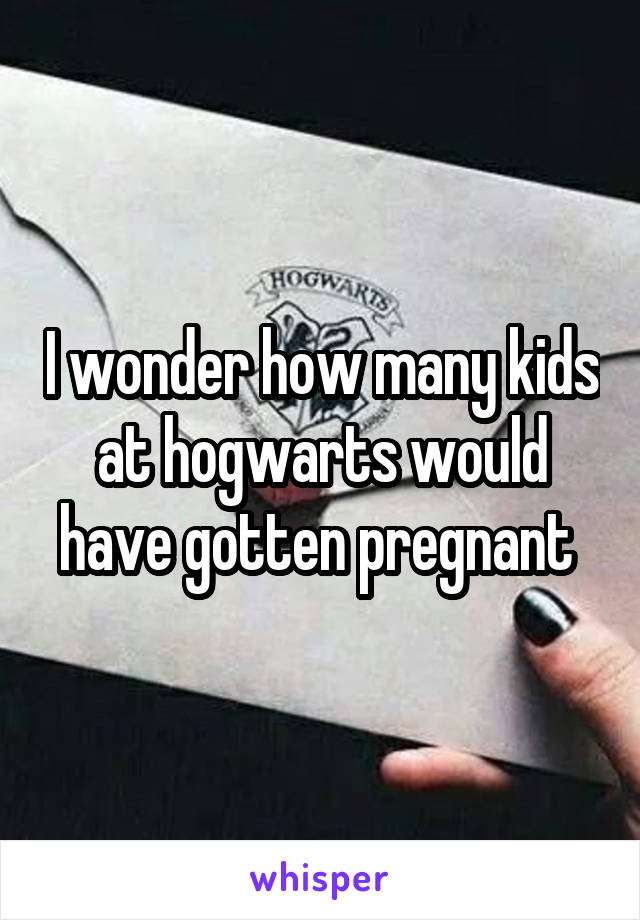 I wonder how many kids at hogwarts would have gotten pregnant 