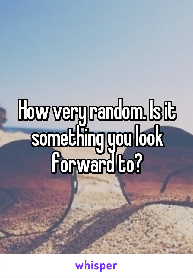 How very random. Is it something you look forward to?