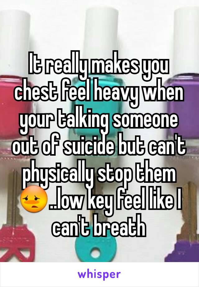 It really makes you chest feel heavy when your talking someone out of suicide but can't physically stop them😳..low key feel like I can't breath