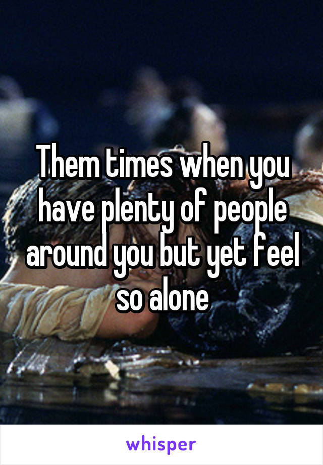 Them times when you have plenty of people around you but yet feel so alone
