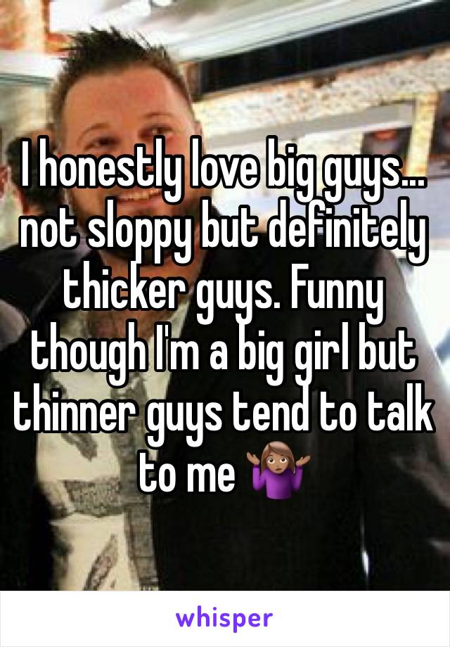 I honestly love big guys... not sloppy but definitely thicker guys. Funny though I'm a big girl but thinner guys tend to talk to me 🤷🏽‍♀️ 