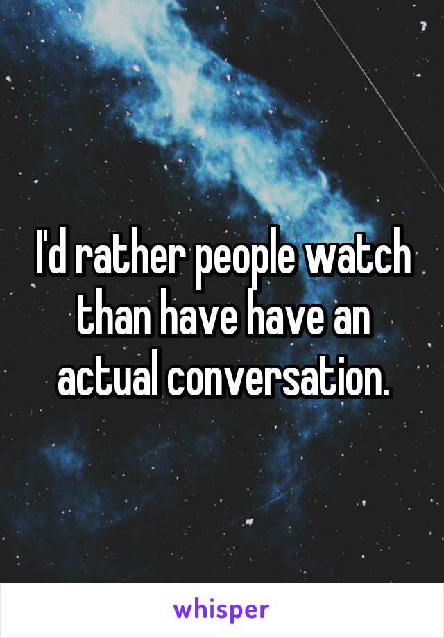 I'd rather people watch than have have an actual conversation.