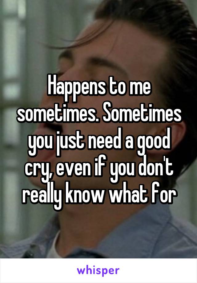 Happens to me sometimes. Sometimes you just need a good cry, even if you don't really know what for