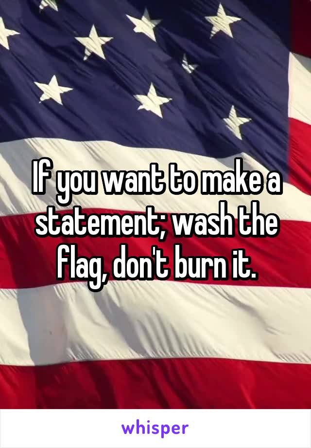 If you want to make a statement; wash the flag, don't burn it.