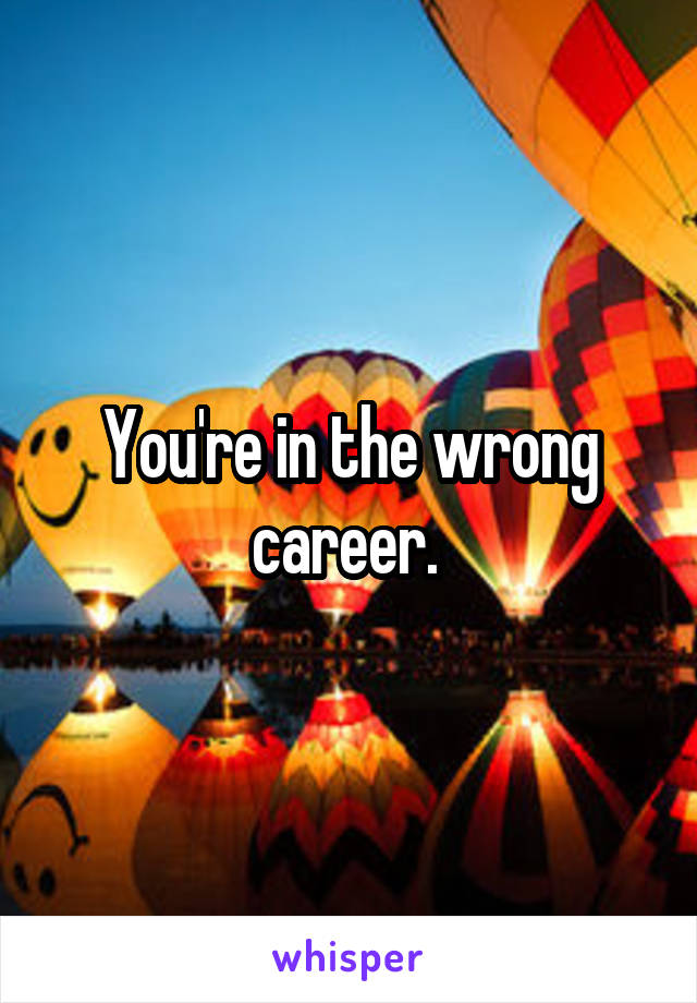You're in the wrong career. 