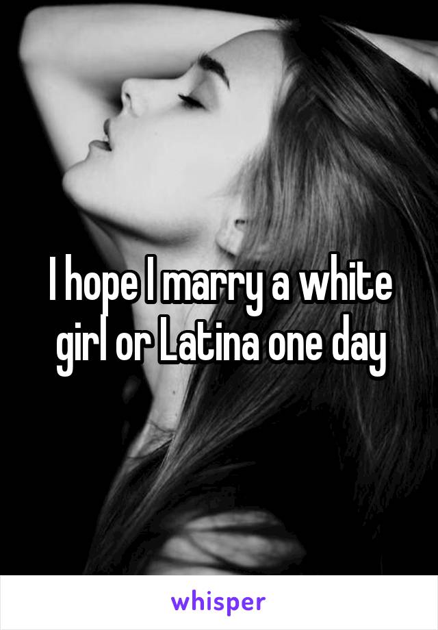 I hope I marry a white girl or Latina one day