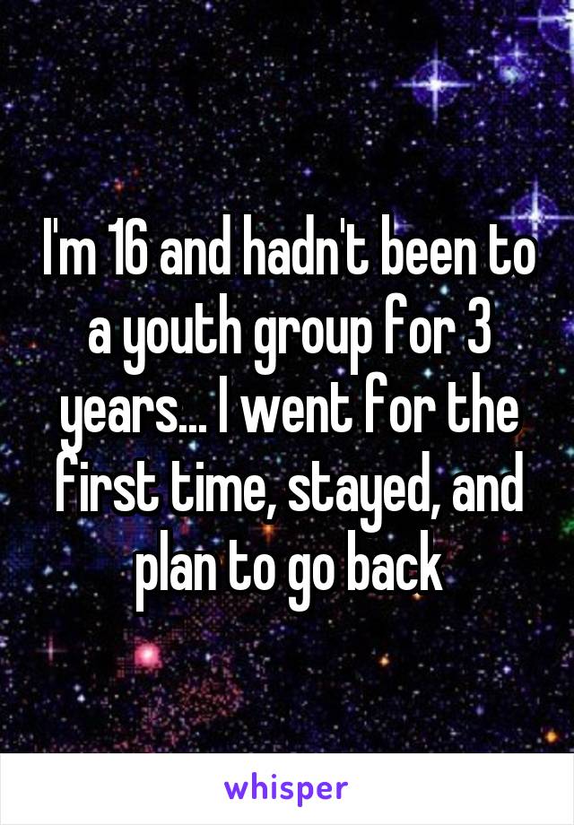 I'm 16 and hadn't been to a youth group for 3 years... I went for the first time, stayed, and plan to go back