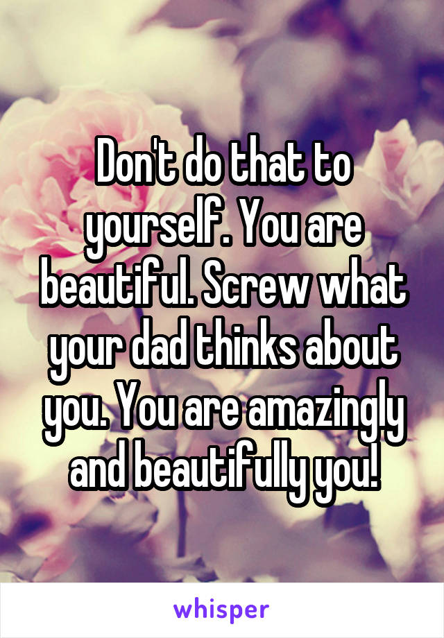 Don't do that to yourself. You are beautiful. Screw what your dad thinks about you. You are amazingly and beautifully you!