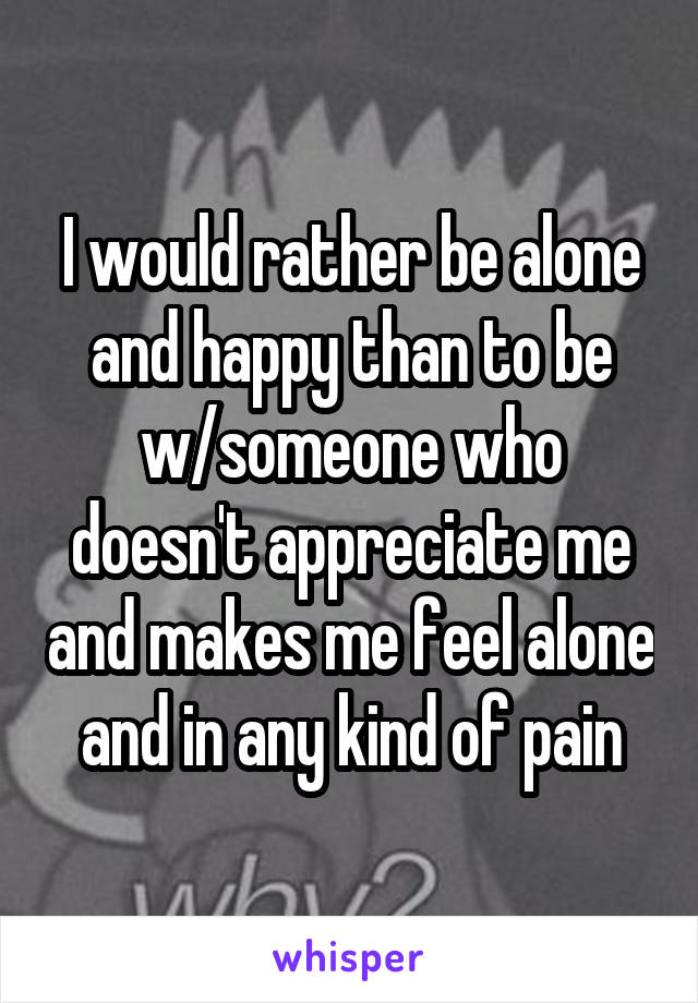 I would rather be alone and happy than to be w/someone who doesn't appreciate me and makes me feel alone and in any kind of pain