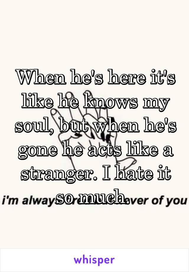 When he's here it's like he knows my soul, but when he's gone he acts like a stranger. I hate it so much. 