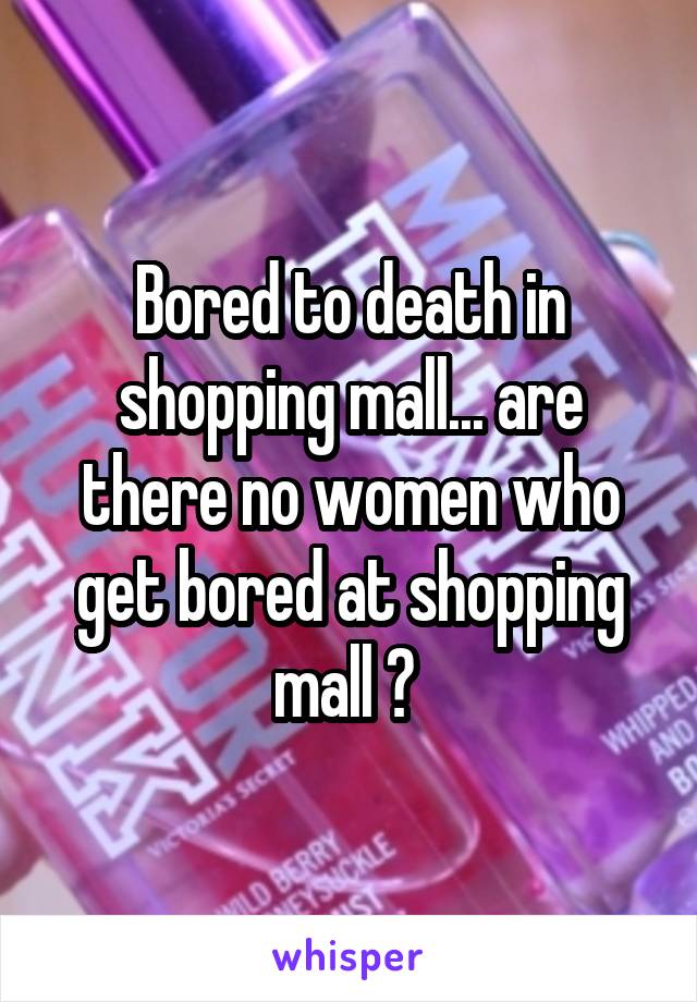 Bored to death in shopping mall... are there no women who get bored at shopping mall ? 