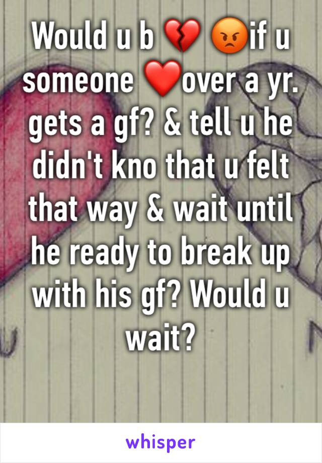 Would u b 💔 😡if u someone ❤️over a yr. gets a gf? & tell u he didn't kno that u felt that way & wait until he ready to break up with his gf? Would u wait?