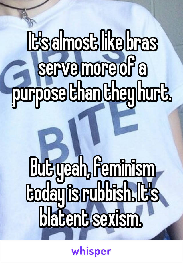 It's almost like bras serve more of a purpose than they hurt. 

But yeah, feminism today is rubbish. It's blatent sexism. 