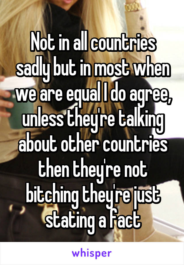 Not in all countries sadly but in most when we are equal I do agree, unless they're talking about other countries then they're not bitching they're just stating a fact