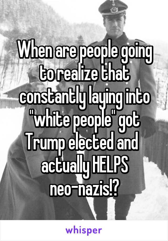 When are people going to realize that constantly laying into "white people" got Trump elected and   actually HELPS neo-nazis!?