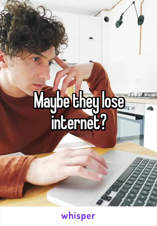 Maybe they lose internet?