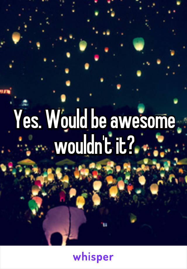 Yes. Would be awesome wouldn't it?