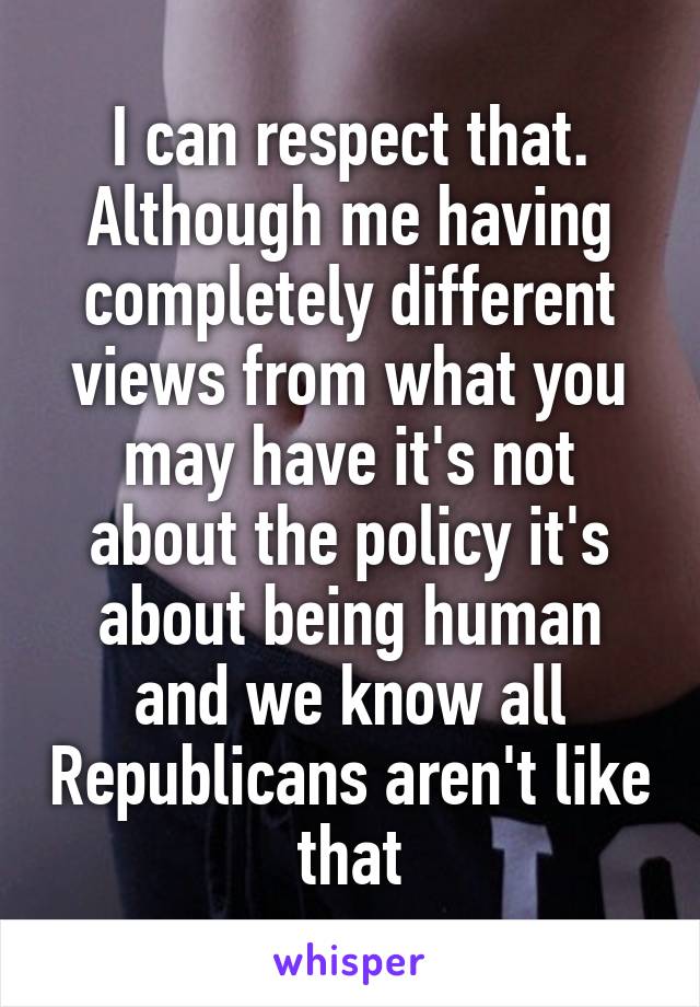 I can respect that. Although me having completely different views from what you may have it's not about the policy it's about being human and we know all Republicans aren't like that