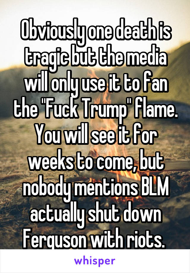 Obviously one death is tragic but the media will only use it to fan the "Fuck Trump" flame. You will see it for weeks to come, but nobody mentions BLM actually shut down Ferguson with riots. 