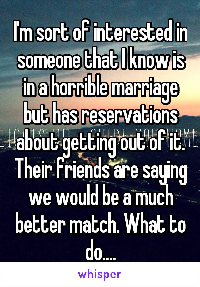I'm sort of interested in someone that I know is in a horrible marriage but has reservations about getting out of it. Their friends are saying we would be a much better match. What to do....