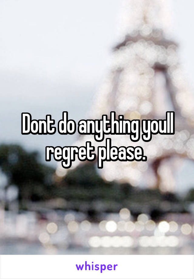 Dont do anything youll regret please. 