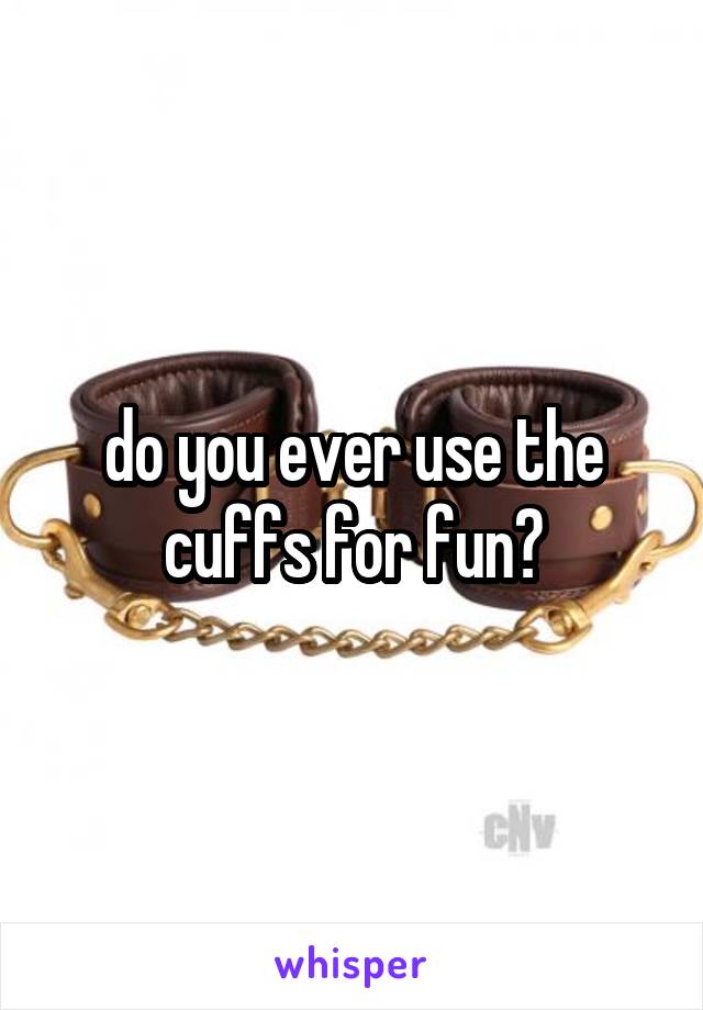 do you ever use the cuffs for fun?