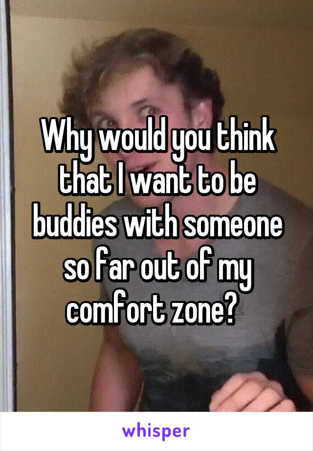 Why would you think that I want to be buddies with someone so far out of my comfort zone?  