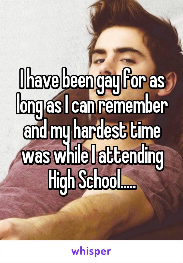 I have been gay for as long as I can remember and my hardest time was while I attending High School.....