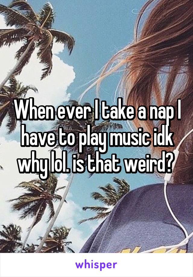 When ever I take a nap I have to play music idk why lol. is that weird? 