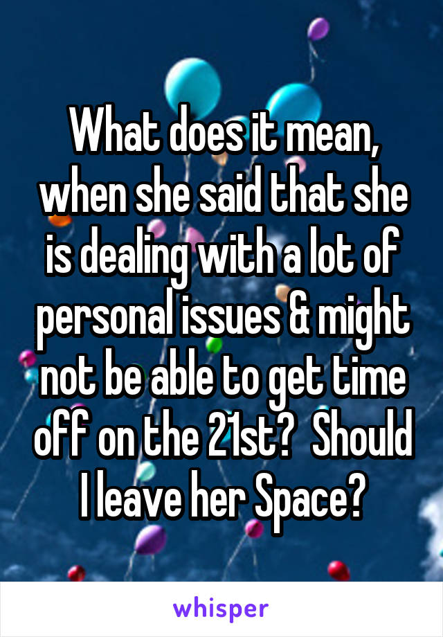 What does it mean, when she said that she is dealing with a lot of personal issues & might not be able to get time off on the 21st?  Should I leave her Space?