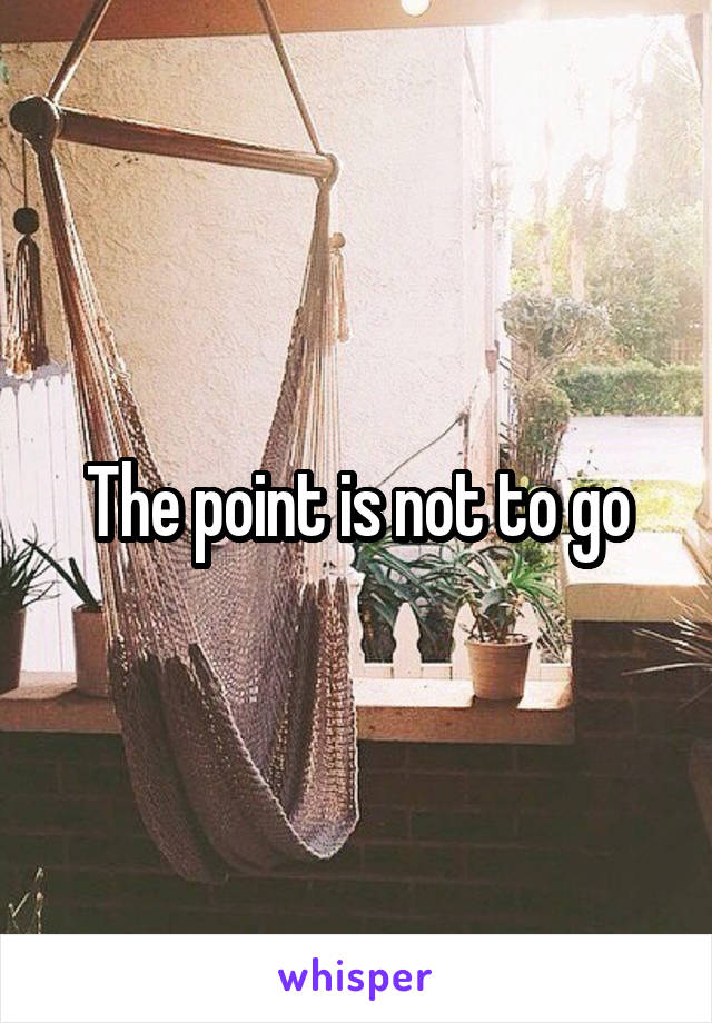 The point is not to go