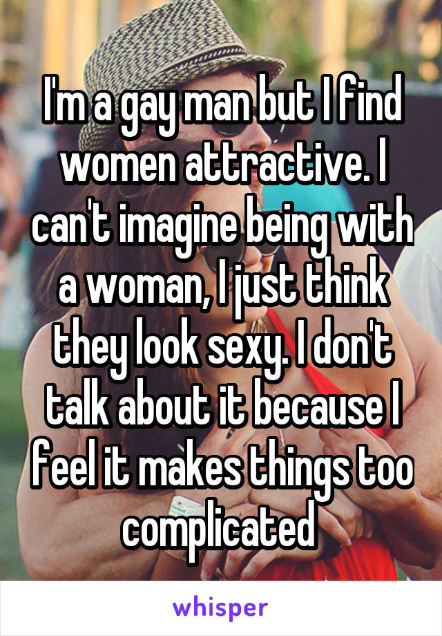 I'm a gay man but I find women attractive. I can't imagine being with a woman, I just think they look sexy. I don't talk about it because I feel it makes things too complicated 
