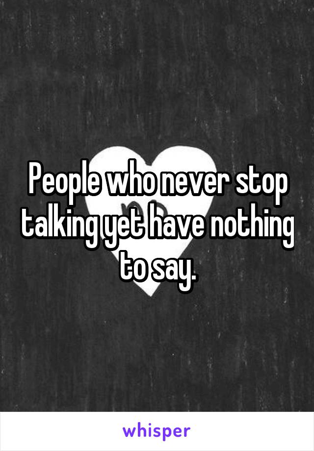 People who never stop talking yet have nothing to say.