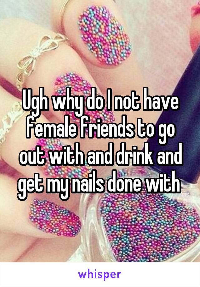 Ugh why do I not have female friends to go out with and drink and get my nails done with 
