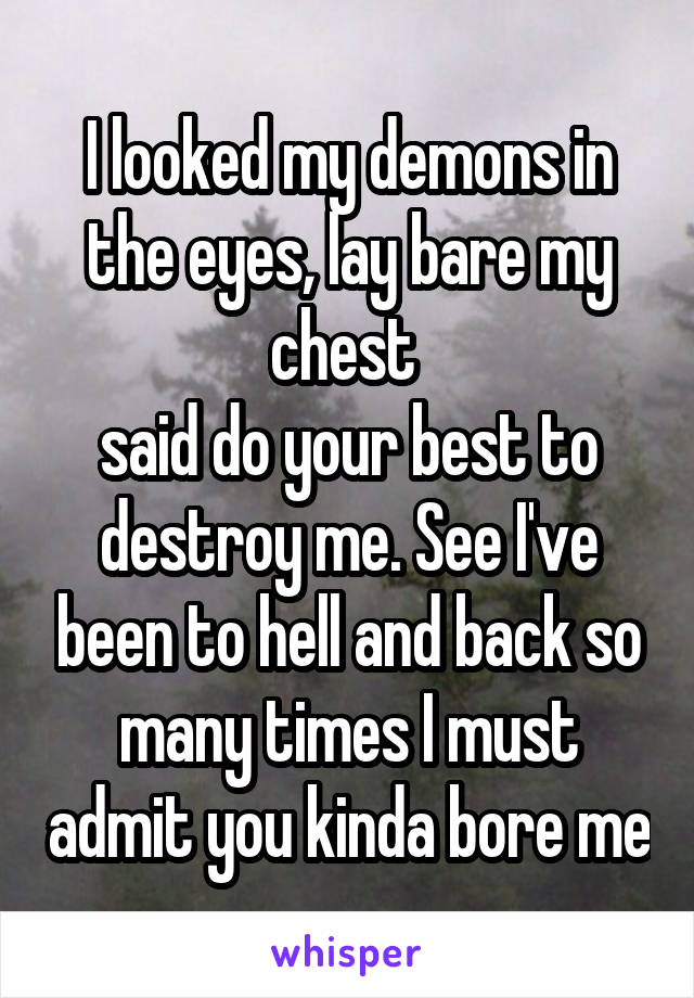 I looked my demons in the eyes, lay bare my chest 
said do your best to destroy me. See I've been to hell and back so many times I must admit you kinda bore me