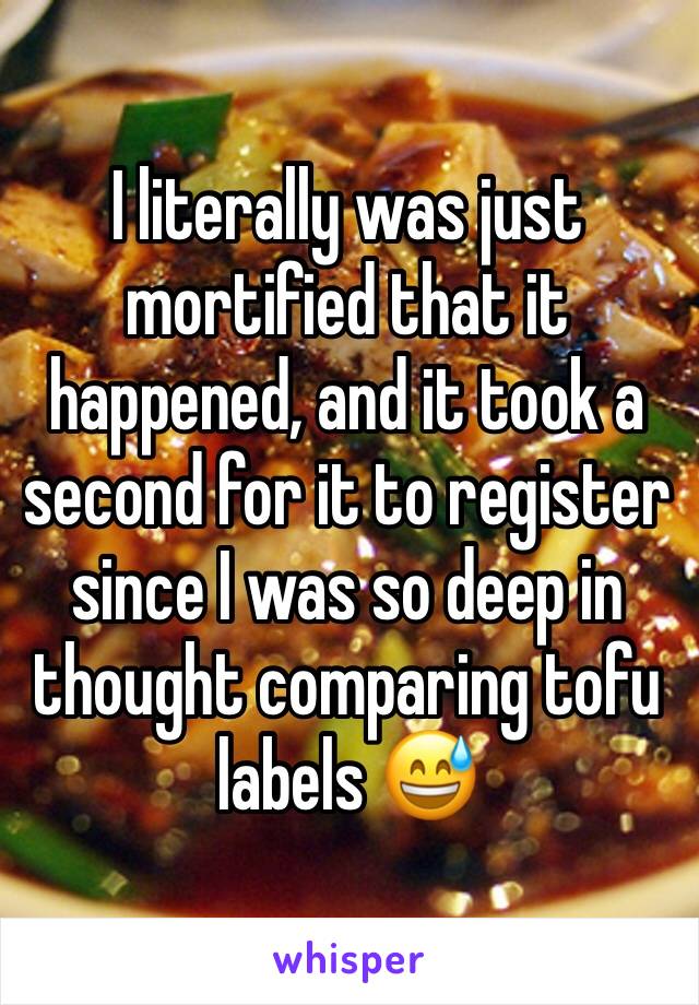 I literally was just mortified that it happened, and it took a second for it to register since I was so deep in thought comparing tofu labels 😅