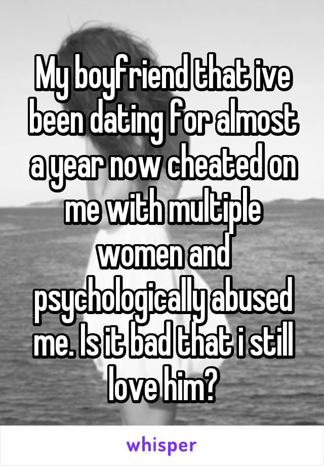 My boyfriend that ive been dating for almost a year now cheated on me with multiple women and psychologically abused me. Is it bad that i still love him?