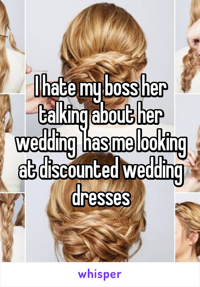 I hate my boss her talking about her wedding  has me looking at discounted wedding dresses
