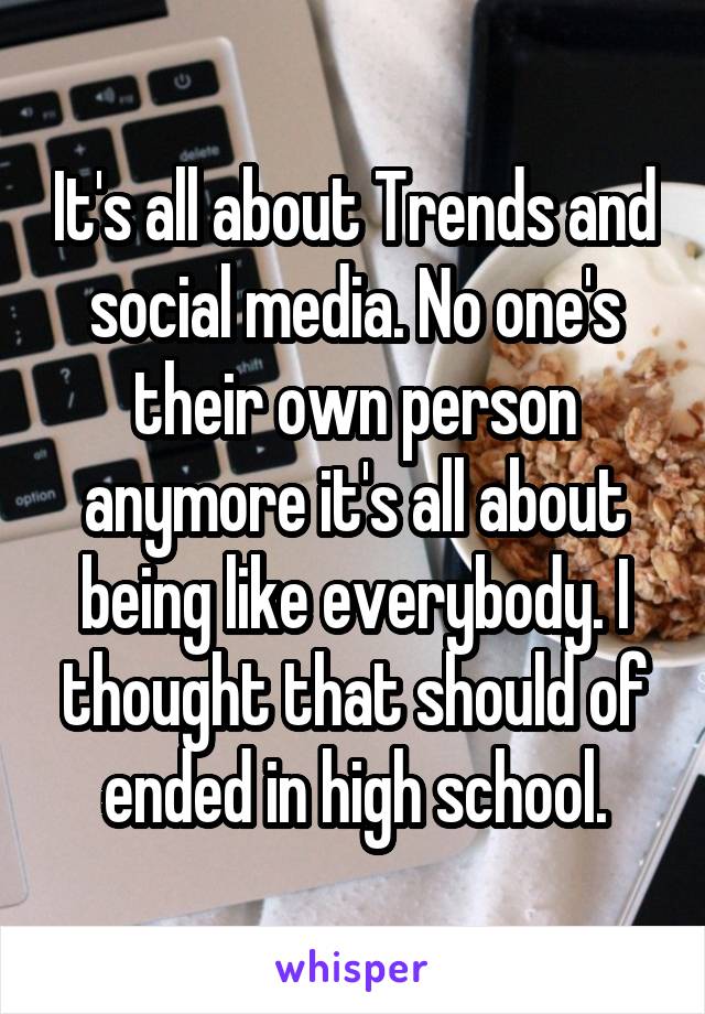 It's all about Trends and social media. No one's their own person anymore it's all about being like everybody. I thought that should of ended in high school.
