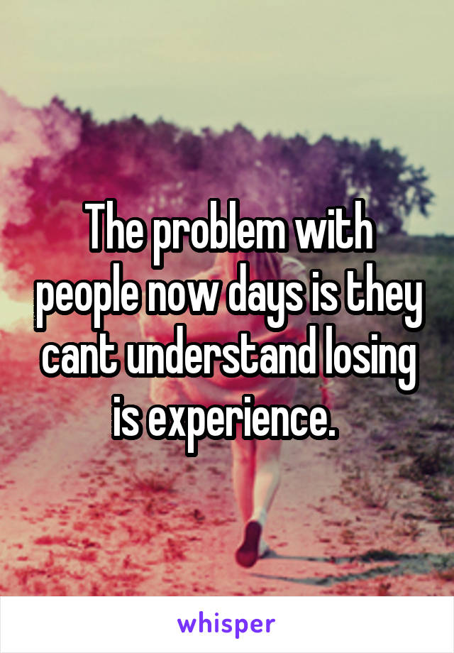 The problem with people now days is they cant understand losing is experience. 