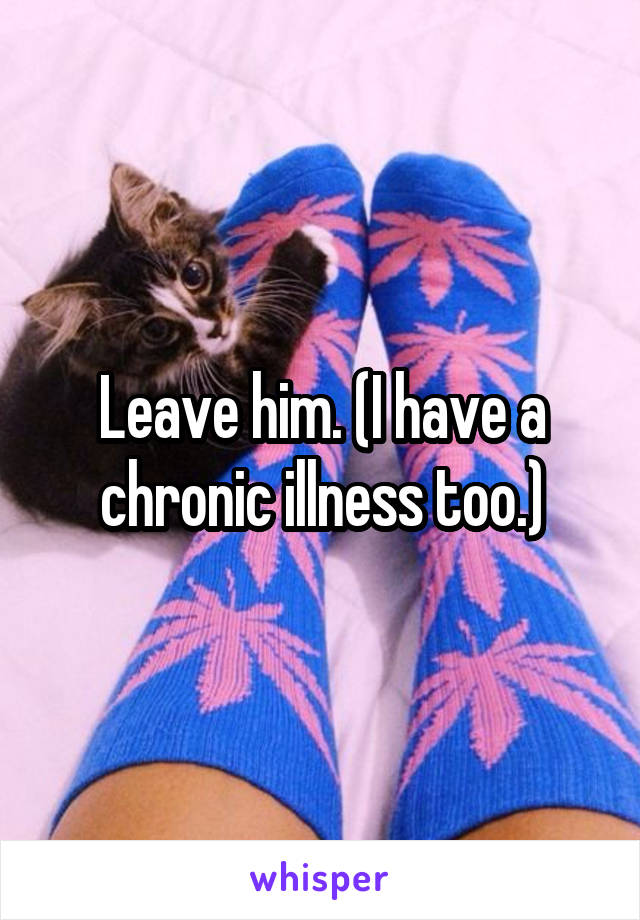 Leave him. (I have a chronic illness too.)